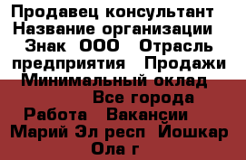 Продавец-консультант › Название организации ­ Знак, ООО › Отрасль предприятия ­ Продажи › Минимальный оклад ­ 15 000 - Все города Работа » Вакансии   . Марий Эл респ.,Йошкар-Ола г.